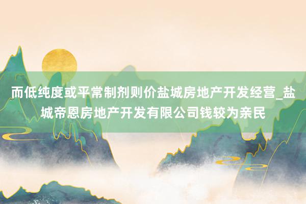 而低纯度或平常制剂则价盐城房地产开发经营_盐城帝恩房地产开发有限公司钱较为亲民