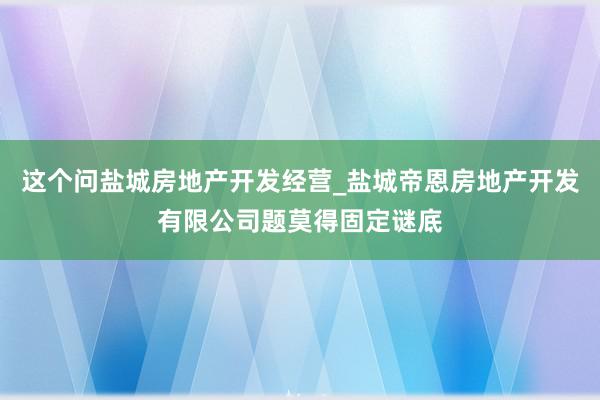 这个问盐城房地产开发经营_盐城帝恩房地产开发有限公司题莫得固定谜底