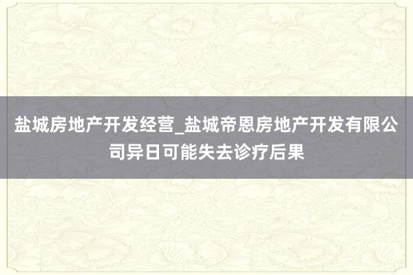 盐城房地产开发经营_盐城帝恩房地产开发有限公司异日可能失去诊疗后果