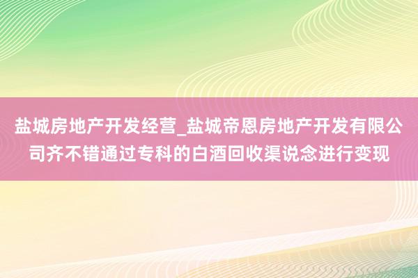 盐城房地产开发经营_盐城帝恩房地产开发有限公司齐不错通过专科的白酒回收渠说念进行变现