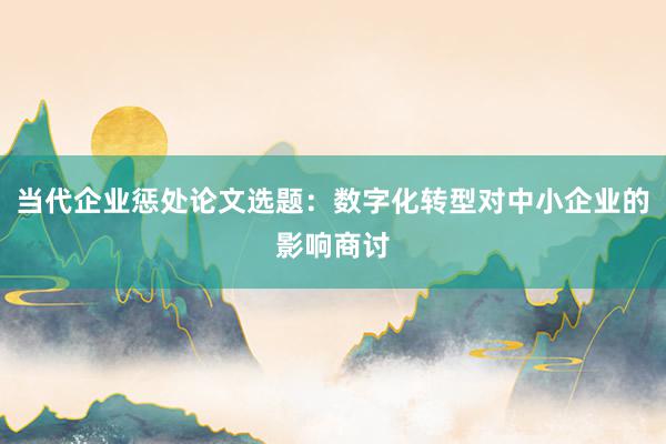 当代企业惩处论文选题：数字化转型对中小企业的影响商讨